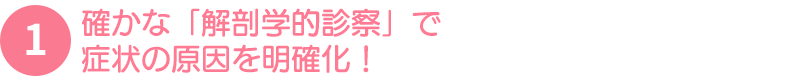 確かな「解剖学的診察」で症状の原因を明確化！